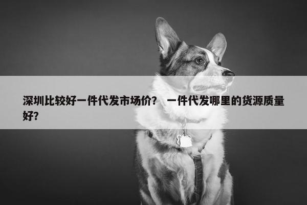 深圳比较好一件代发市场价？ 一件代发哪里的货源质量好？