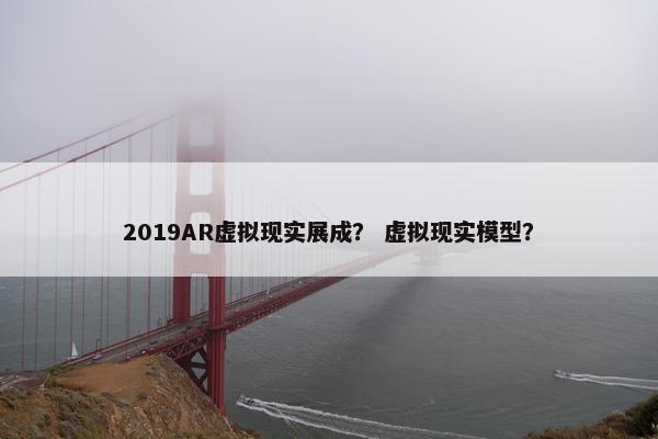 2019AR虚拟现实展成？ 虚拟现实模型？