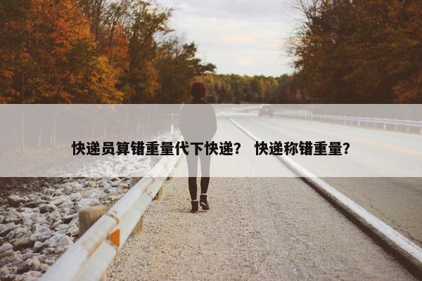 快递员算错重量代下快递？ 快递称错重量？