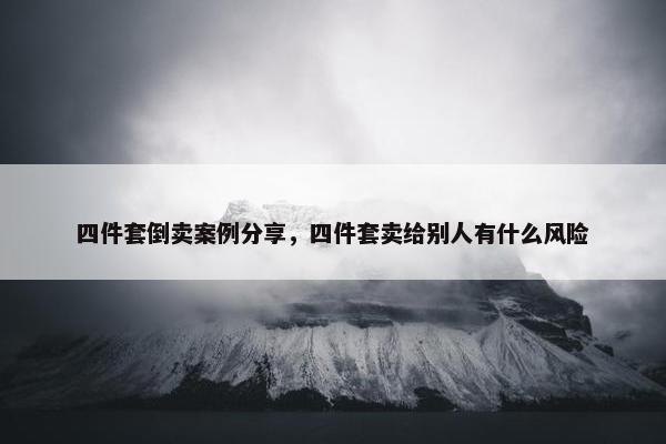 四件套倒卖案例分享，四件套卖给别人有什么风险
