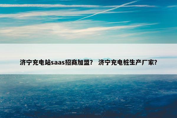 济宁充电站saas招商加盟？ 济宁充电桩生产厂家？