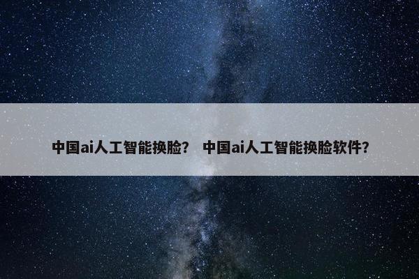 中国ai人工智能换脸？ 中国ai人工智能换脸软件？