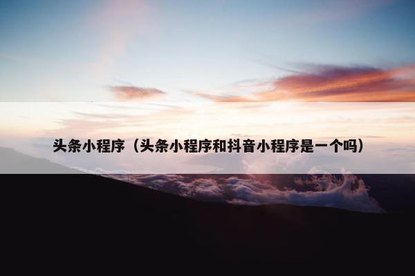头条小程序（头条小程序和抖音小程序是一个吗）