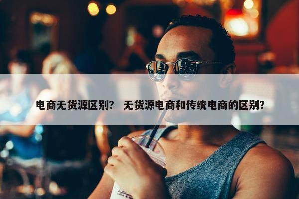 电商无货源区别？ 无货源电商和传统电商的区别？