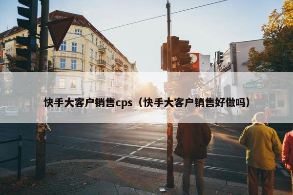 快手大客户销售cps（快手大客户销售好做吗）