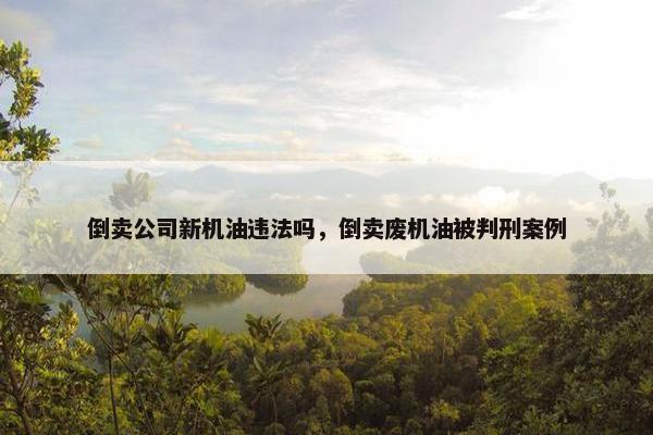 倒卖公司新机油违法吗，倒卖废机油被判刑案例