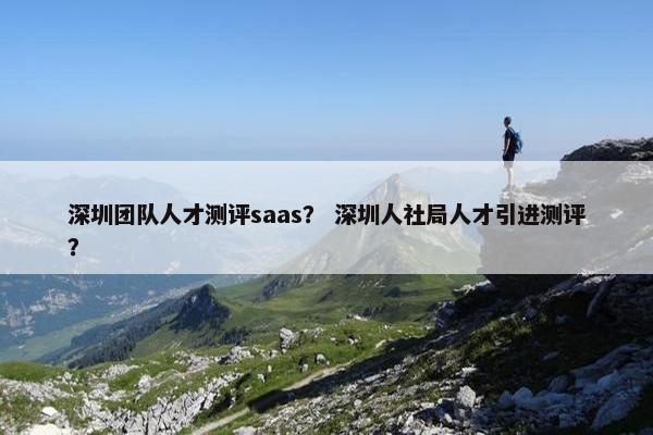 深圳团队人才测评saas？ 深圳人社局人才引进测评？