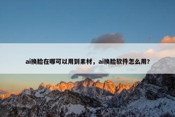 ai换脸在哪可以用到素材，ai换脸软件怎么用?