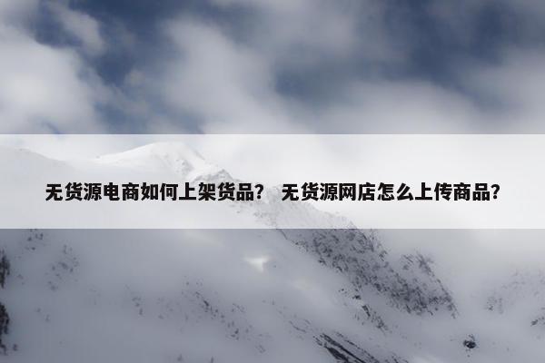无货源电商如何上架货品？ 无货源网店怎么上传商品？