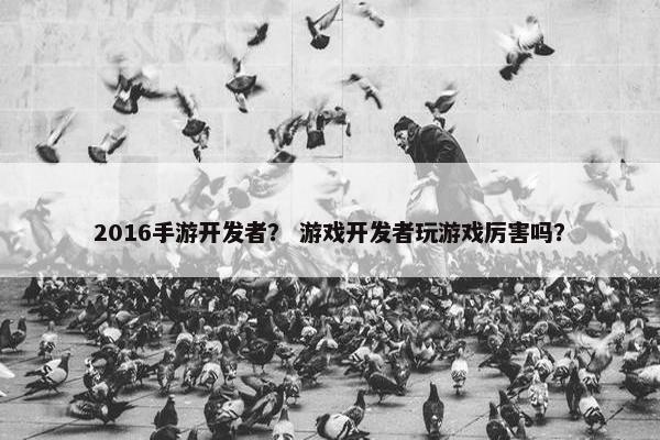 2016手游开发者？ 游戏开发者玩游戏厉害吗？
