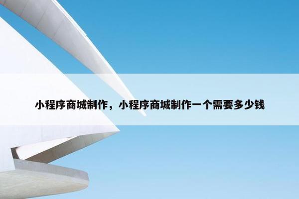 小程序商城制作，小程序商城制作一个需要多少钱