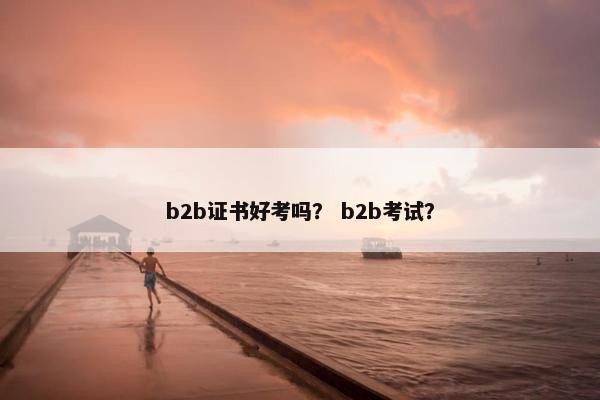 b2b证书好考吗？ b2b考试？