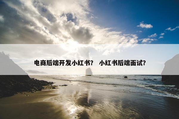 电商后端开发小红书？ 小红书后端面试？