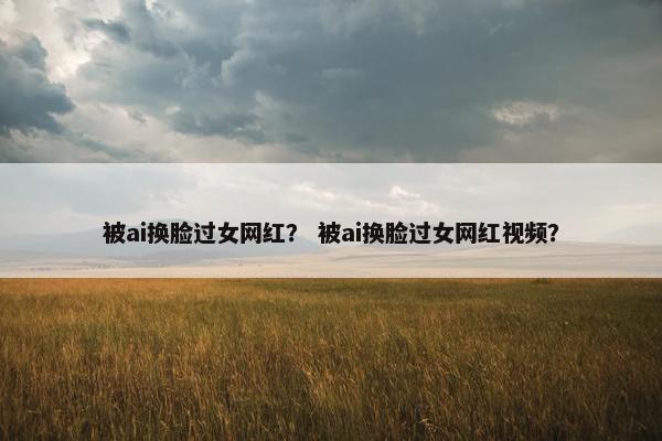 被ai换脸过女网红？ 被ai换脸过女网红视频？