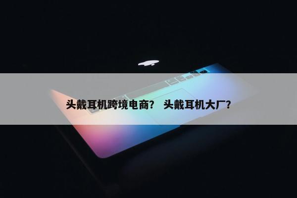 头戴耳机跨境电商？ 头戴耳机大厂？
