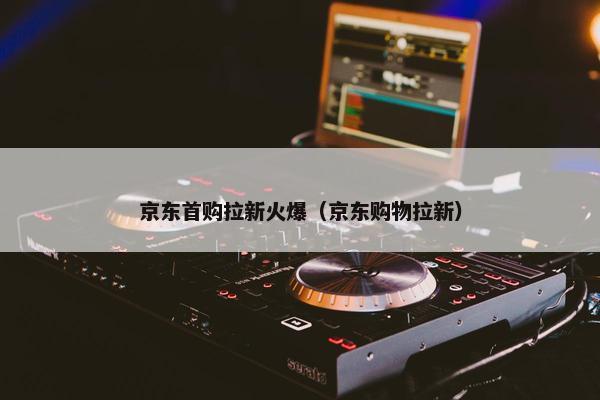 京东首购拉新火爆（京东购物拉新）