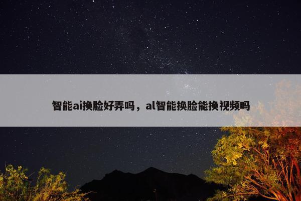 智能ai换脸好弄吗，al智能换脸能换视频吗