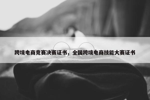 跨境电商竞赛决赛证书，全国跨境电商技能大赛证书