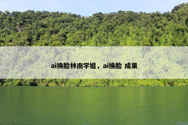 ai换脸林南学姐，ai换脸 成果