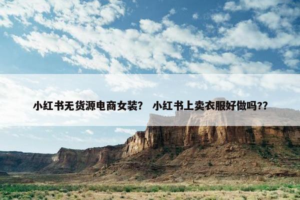 小红书无货源电商女装？ 小红书上卖衣服好做吗?？