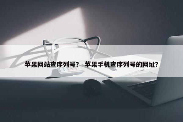 苹果网站查序列号？ 苹果手机查序列号的网址？