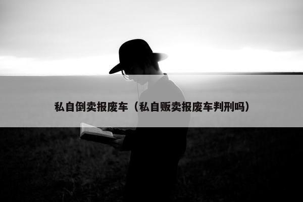 私自倒卖报废车（私自贩卖报废车判刑吗）