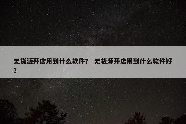 无货源开店用到什么软件？ 无货源开店用到什么软件好？