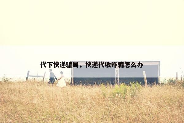 代下快递骗局，快递代收诈骗怎么办