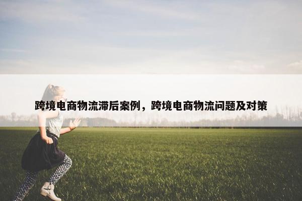 跨境电商物流滞后案例，跨境电商物流问题及对策