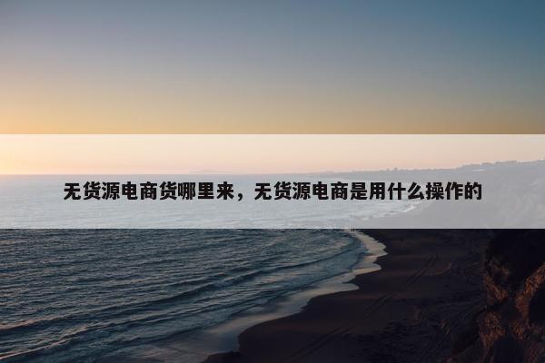 无货源电商货哪里来，无货源电商是用什么操作的