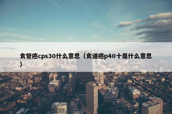 食管癌cps30什么意思（食道癌p40十是什么意思）