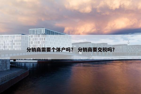 分销商需要个体户吗？ 分销商要交税吗？