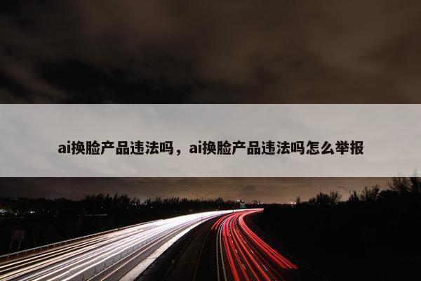 ai换脸产品违法吗，ai换脸产品违法吗怎么举报