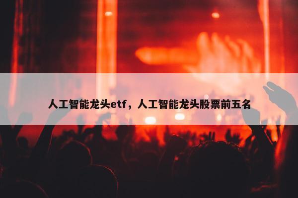人工智能龙头etf，人工智能龙头股票前五名