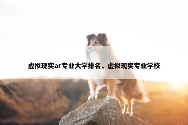 虚拟现实ar专业大学排名，虚拟现实专业学校