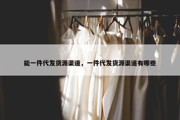 能一件代发货源渠道，一件代发货源渠道有哪些