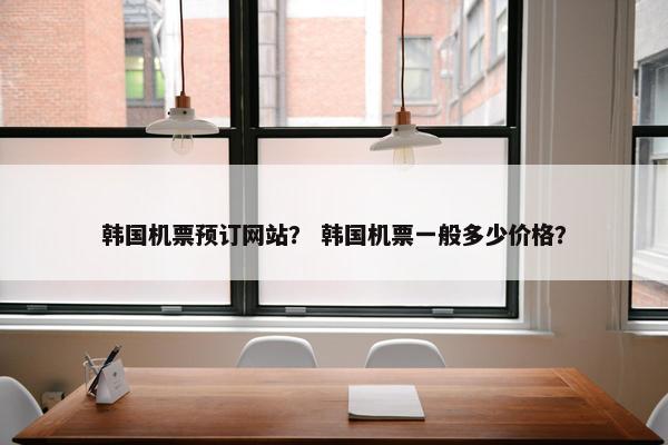 韩国机票预订网站？ 韩国机票一般多少价格？