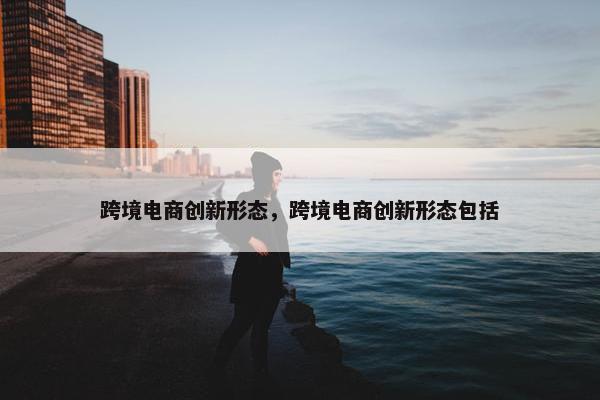跨境电商创新形态，跨境电商创新形态包括