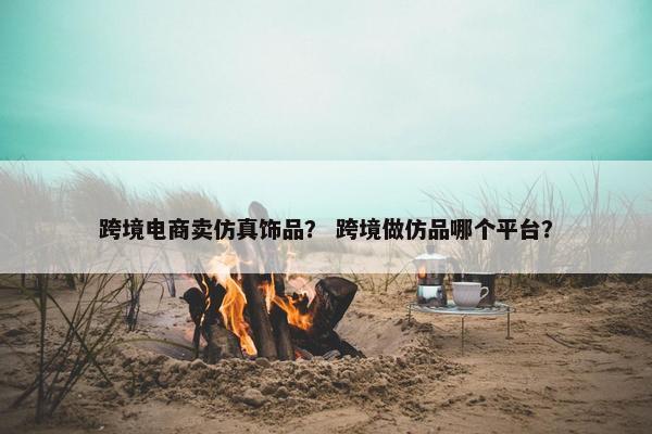 跨境电商卖仿真饰品？ 跨境做仿品哪个平台？