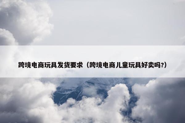 跨境电商玩具发货要求（跨境电商儿童玩具好卖吗?）