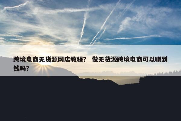 跨境电商无货源网店教程？ 做无货源跨境电商可以赚到钱吗？