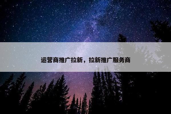 运营商推广拉新，拉新推广服务商