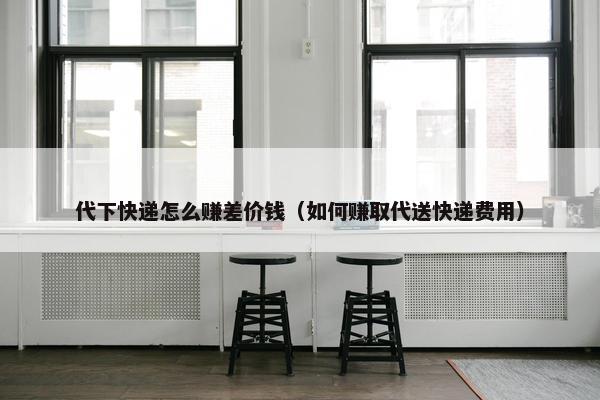 代下快递怎么赚差价钱（如何赚取代送快递费用）