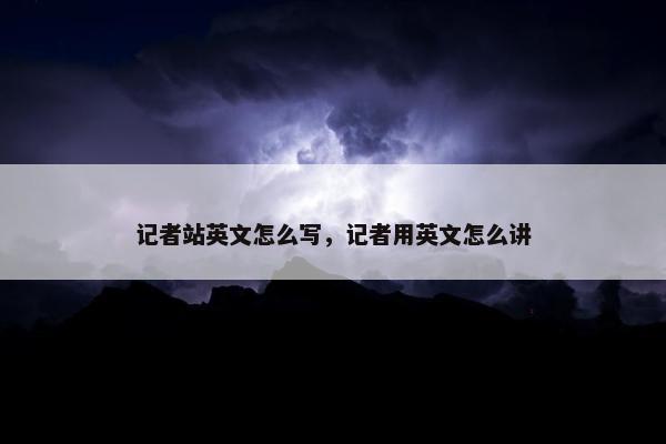 记者站英文怎么写，记者用英文怎么讲