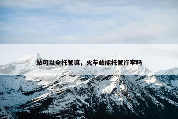 站可以全托管嘛，火车站能托管行李吗