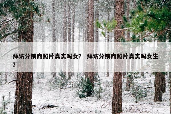 拜访分销商照片真实吗女？ 拜访分销商照片真实吗女生？