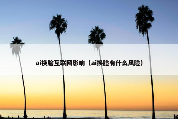 ai换脸互联网影响（ai换脸有什么风险）