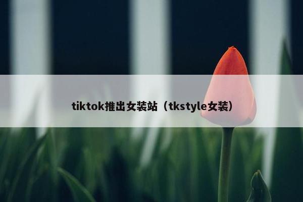 tiktok推出女装站（tkstyle女装）