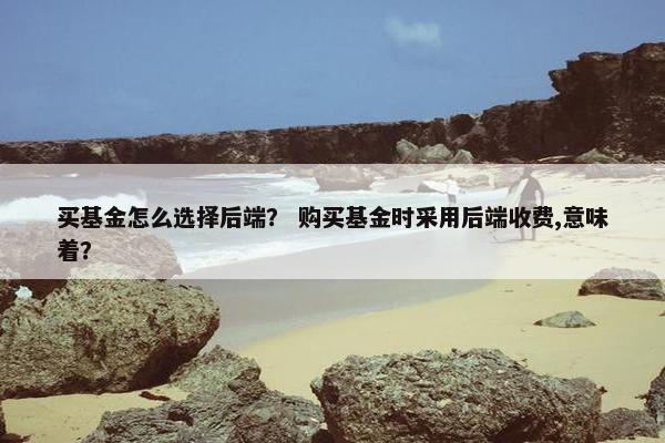 买基金怎么选择后端？ 购买基金时采用后端收费,意味着？