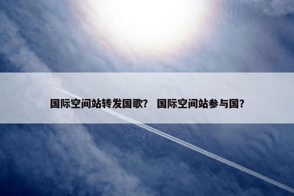 国际空间站转发国歌？ 国际空间站参与国？